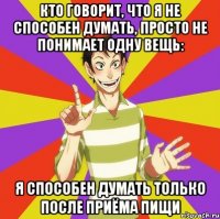 кто говорит, что я не способен думать, просто не понимает одну вещь: я способен думать только после приёма пищи