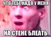 что тебе надо у меня на стене блеать