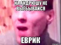 на андрюшу не выёбывайся еврик