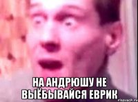  на андрюшу не выёбывайся еврик