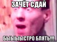 Зачёт сдай Быыыыстро блять!!!