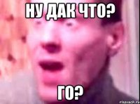 ну дак что? Го?