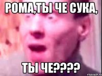 Рома,ты че сука, ты че????