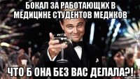 бокал за работающих в медицине студентов медиков что б она без вас делала?!