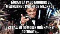 бокал за работающих в медицине студентов медиков без вашей помощи она начнет погибать...