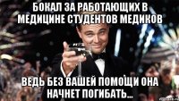 бокал за работающих в медицине студентов медиков ведь без вашей помощи она начнет погибать...