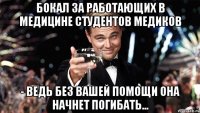 бокал за работающих в медицине студентов медиков - ведь без вашей помощи она начнет погибать...