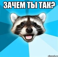 зачем ты так? 