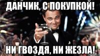 ДАНЧИК, С ПОКУПКОЙ! НИ ГВОЗДЯ, НИ ЖЕЗЛА!