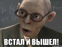  встал и вышел!