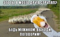 Это ты в моего друга струлял? Будь мужиком, выходи, поговорим!