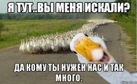 я тут..вы меня искали? да кому ты нужен нас и так много.