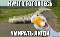 Ну что готовтесь умирать люди