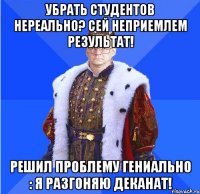 Убрать студентов нереально? Сей неприемлем результат! Решил проблему гениально : я разгоняю деканат!