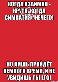 когда взаимно - круто, когда симпатия - нечего! но лишь пройдёт немного время, и не увидишь ты его!