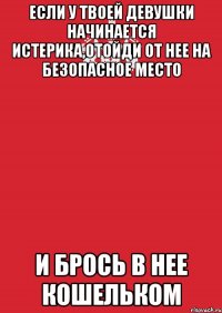 если у твоей девушки начинается истерика,отойди от нее на безопасное место и брось в нее кошельком