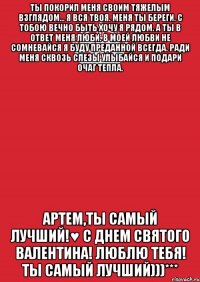 Ты покорил меня своим тяжелым взглядом... Я вся твоя. Меня ты береги. С тобою вечно быть хочу я рядом. А ты в ответ меня люби. В моей любви не сомневайся Я буду преданной всегда. Ради меня сквозь слезы улыбайся И подари очаг тепла. Артем,ты самый лучший!♥ С ДНЕМ СВЯТОГО ВАЛЕНТИНА! ЛЮБЛЮ ТЕБЯ! ТЫ САМЫЙ ЛУЧШИЙ)))***