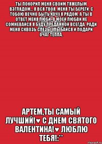 Ты покорил меня своим тяжелым взглядом... Я вся твоя. Меня ты береги. С тобою вечно быть хочу я рядом. А ты в ответ меня люби. В моей любви не сомневайся Я буду преданной всегда. Ради меня сквозь слезы улыбайся И подари очаг тепла. Артем,ты самый лучший!♥ С ДНЕМ СВЯТОГО ВАЛЕНТИНА!♥ ЛЮБЛЮ ТЕБЯ!:**