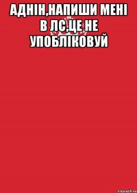 аднін,напиши мені в лс,це не упобліковуй 