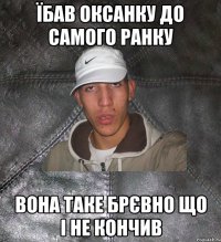 їбав оксанку до самого ранку вона таке брєвно що і не кончив