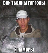 вси тьолкы гаргоны и чаморы