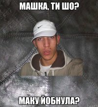 машка, ти шо? маку йобнула?