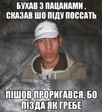 бухав з пацанами , сказав шо піду поссать пішов проригався, бо пізда як гребе