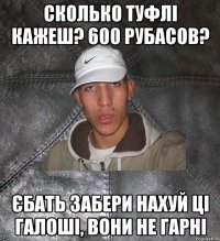 сколько туфлі кажеш? 600 рубасов? єбать забери нахуй ці галоші, вони не гарні