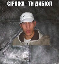 сірожа - ти дибіол 