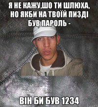 Я не кажу,шо ти шлюха, но якби на твоїй пизді був пароль - він би був 1234