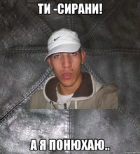 Ти -сирани! А я понюхаю..