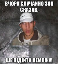 вчора случайно 300 сказав, ше відійти неможу!