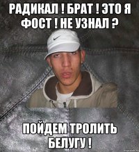 радикал ! брат ! это я фост ! не узнал ? пойдем тролить белугу !