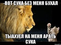 -вот сука без меня бухал тыахуел на меня арать сука