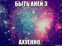 быть Аней:3 АХУЕННО:*