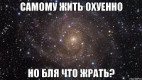 самому жить охуенно но бля что жрать?