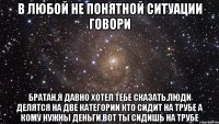 в любой не понятной ситуации говори братан,я давно хотел тебе сказать.люди делятся на две категории кто сидит на трубе а кому нужны деньги,вот ты сидишь на трубе