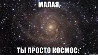 малая, ты просто космос:*