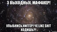 3 выходныx, мафакер! улыбнись,ниггер! че like shit xодишь?!