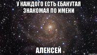 у каждого есть ебанутая знакомая по имени алексей