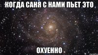 когда саня с нами пьет это охуенно