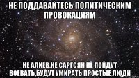 не поддавайтесь политическим провокациям не алиев,не саргсян не пойдут воевать,будут умирать простые люди