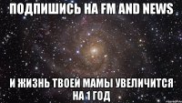 подпишись на fm and news и жизнь твоей мамы увеличится на 1 год