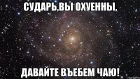 сударь,вы охуенны, давайте въебем чаю!