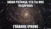 Какая разница, что ты мне подаришь Главное iphone