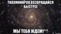 Тихомиииров,возвращайся быстрее Мы тебя ждем!^^