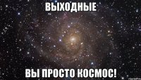 ВЫХОДНЫЕ вы просто космос!