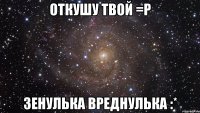 откушу твой =Р Зенулька вреднулька :*