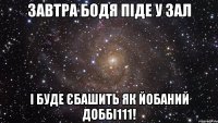 Завтра Бодя піде у зал І БУДЕ ЄБАШИТЬ ЯК ЙОБАНИЙ ДОББІ111!