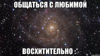 Общаться с любимой Восхитительно :*